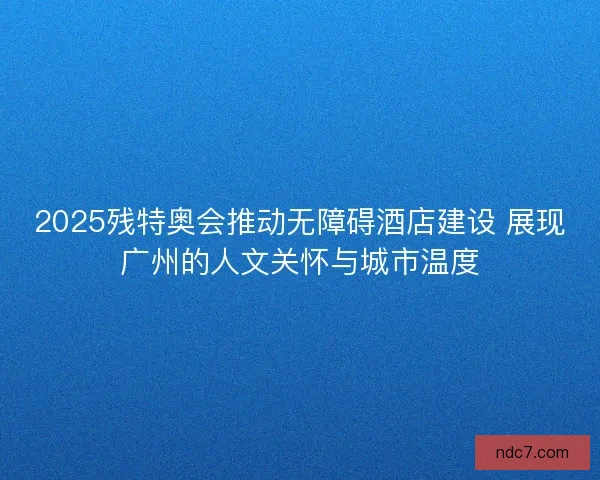 2025残特奥会推动无障碍酒店建设 展现广州的人文关怀与城市温度