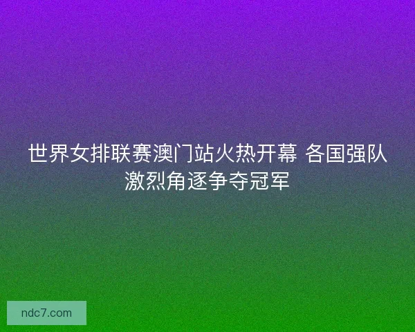 世界女排联赛澳门站火热开幕 各国强队激烈角逐争夺冠军