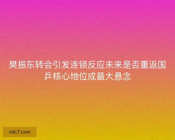 樊振东转会引发连锁反应未来是否重返国乒核心地位成最大悬念