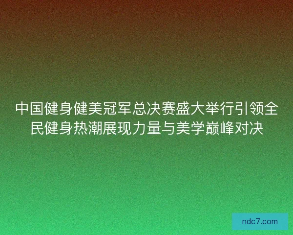 中国健身健美冠军总决赛盛大举行引领全民健身热潮展现力量与美学巅峰对决